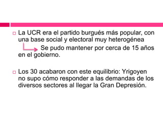  La UCR era el partido burgués más popular, con
una base social y electoral muy heterogénea
Se pudo mantener por cerca de 15 años
en el gobierno.
 Los 30 acabaron con este equilibrio: Yrigoyen
no supo cómo responder a las demandas de los
diversos sectores al llegar la Gran Depresión.
 