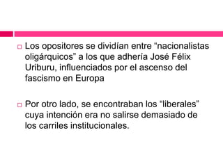  Los opositores se dividían entre “nacionalistas
oligárquicos” a los que adhería José Félix
Uriburu, influenciados por el ascenso del
fascismo en Europa
 Por otro lado, se encontraban los “liberales”
cuya intención era no salirse demasiado de
los carriles institucionales.
 