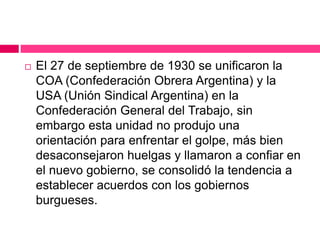  El 27 de septiembre de 1930 se unificaron la
COA (Confederación Obrera Argentina) y la
USA (Unión Sindical Argentina) en la
Confederación General del Trabajo, sin
embargo esta unidad no produjo una
orientación para enfrentar el golpe, más bien
desaconsejaron huelgas y llamaron a confiar en
el nuevo gobierno, se consolidó la tendencia a
establecer acuerdos con los gobiernos
burgueses.
 