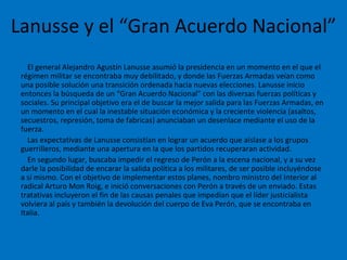 Lanusse y el “Gran Acuerdo Nacional” <ul><li>El general Alejandro Agustín Lanusse asumió la presidencia en un momento en e...