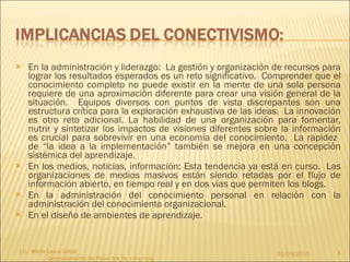 En la administración y liderazgo:  La gestión y organización de recursos para lograr los resultados esperados es un reto significativo.  Comprender que el conocimiento completo no puede existir en la mente de una sola persona requiere de una aproximación diferente para crear una visión general de la situación.  Equipos diversos con puntos de vista discrepantes son una estructura crítica para la exploración exhaustiva de las ideas.  La innovación es otro reto adicional. La habilidad de una organización para fomentar, nutrir y sintetizar los impactos de visiones diferentes sobre la información es crucial para sobrevivir en una economía del conocimiento.  La rapidez  de “la idea a la implementación” también se mejora en una concepción sistémica del aprendizaje. En los medios, noticias, información: Esta tendencia ya está en curso.  Las organizaciones de medios masivos están siendo retadas por el flujo de información abierto, en tiempo real y en dos vías que permiten los blogs. En la administración del conocimiento personal en relación con la administración del conocimiento organizacional. En el diseño de ambientes de aprendizaje. 02/03/2010 Lic.  María Laura Golpe  Gerenciamiento de Proyectos de e-learning 