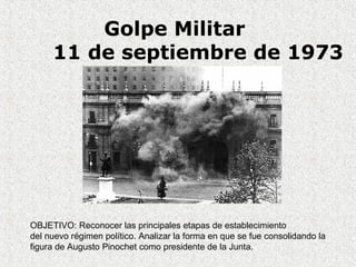 Golpe Militar
11 de septiembre de 1973
OBJETIVO: Reconocer las principales etapas de establecimiento
del nuevo régimen político. Analizar la forma en que se fue consolidando la
figura de Augusto Pinochet como presidente de la Junta.
 