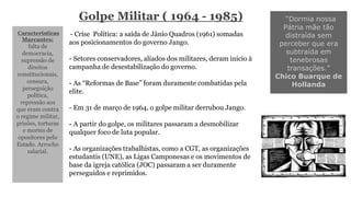 Golpe Militar ( 1964 - 1985) 
Características 
Marcantes: 
falta de 
democracia, 
supressão de 
direitos 
constitucionais, 
censura, 
perseguição 
política, 
repressão aos 
que eram contra 
o regime militar, 
prisões, torturas 
e mortes de 
opositores pelo 
Estado. Arrocho 
salarial. 
“Dormia nossa 
Pátria mãe tão 
distraída sem 
perceber que era 
subtraída em 
tenebrosas 
transações.” 
Chico Buarque de 
Hollanda 
- Crise Política: a saída de Jânio Quadros (1961) somadas 
aos posicionamentos do governo Jango. 
- Setores conservadores, aliados dos militares, deram início à 
campanha de desestabilização do governo. 
- As “Reformas de Base” foram duramente combatidas pela 
elite. 
- Em 31 de março de 1964, o golpe militar derrubou Jango. 
- A partir do golpe, os militares passaram a desmobilizar 
qualquer foco de luta popular. 
- As organizações trabalhistas, como a CGT, as organizações 
estudantis (UNE), as Ligas Camponesas e os movimentos de 
base da igreja católica (JOC) passaram a ser duramente 
perseguidos e reprimidos. 
 
