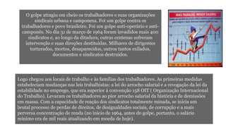 O golpe atingiu em cheio os trabalhadores e suas organizações 
sindicais urbana e camponesa. Foi um golpe contra os 
trabalhadores e povo brasileiro. Foi um golpe anti-operário e anti-camponês. 
No dia 31 de março de 1964 foram invadidos mais 400 
sindicatos e, ao longo da ditadura, outras centenas sofreram 
intervenção e suas direções destituídas. Milhares de dirigentes 
torturados, mortos, desaparecidos, outros tantos exilados, 
documentos e sindicatos destruídos. 
Logo chegou aos locais de trabalho e às famílias dos trabalhadores. As primeiras medidas 
estabeleciam mudanças nas leis trabalhistas: a lei do arrocho salarial e a revogação da lei da 
estabilidade no emprego, que era superior à convenção 158 OIT ( Organização Internacional 
do Trabalho). Levaram os trabalhadores ao pior arrocho salarial da história e de demissões 
em massa. Com a capacidade de reação dos sindicatos totalmente minada, se inicia um 
brutal processo de perdas de direitos, de desigualdades sociais, de corrupção e a mais 
perversa concentração de renda (no inicio de 1964, antes do golpe, portanto, o salário 
mínimo era de mil reais atualizando em moeda de hoje). 
 