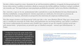 Devido a efeitos negativos como: demissão de 40 mil funcionários públicos; revogação da desapropriação de 
terras entra outros, a política econômica, aliada ao aumento das tarifas públicas, resultou e sempre resultará 
em recessão, que "foi suportada por uma população proibida de protestar" pelos seus direitos trabalhistas. 
Em concreto, o que se viu em praticamente todo o período de 21 anos da ditadura foi uma diminuição de 
direitos trabalhistas, acompanhada de violenta repressão aos sindicatos, favorecendo ao processo de 
acumulação de riquezas, sobretudo na perspectiva dos interesses de empresas multinacionais. 
Nos dias atuais vivemos a tal democracia? Acho que não, e sim uma ditadura liberal. Digo que a democracia 
não é o modelo de concessão de Poder ideal, principalmente em sua forma indireta, mas ainda é o melhor e 
não temos conhecimento de nenhum outro modelo que a supere no que diz respeito à justiça social que – 
pelo menos tenta – proporciona, ao permitir que os cidadãos exerçam – mesmo que indiretamente – o 
Poder. 
O ideal das armas da razão ainda deve 
prevalecer ao da razão das armas, pois, 
como tentamos demonstrar, seguindo-se o 
segundo lema pode-se comprometer a 
felicidade de gerações e mais gerações, 
portanto, uni-vos, na defesa das armas da 
razão em desfavor da razão das armas. 
Referências Bibliográficas: www.vagalume.com.br/geraldo-vandre/pra-nao-dizer-que- 
nao-falei-das-flores 
www.snh2011.anpuh.org/resources/anais 
Revista Veja – edição 1847, ano 37 – nº 13 – 31 de Março de 2004, pág. 108. 
www.lbiqi.org/revista-marxismo-revolucionario/no-7-fevereiro-2005/ha-40-anos-do- 
golpe-militar-de-1964-o-recrudescimento-da-repressao-politica-a-servico-da-acumulacao- 
capitalista 
Imagens: Internet 
