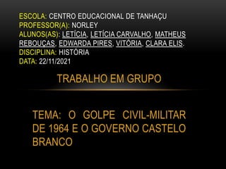TRABALHO EM GRUPO
TEMA: O GOLPE CIVIL-MILITAR
DE 1964 E O GOVERNO CASTELO
BRANCO
ESCOLA: CENTRO EDUCACIONAL DE TANHAÇU
PROFESSOR(A): NORLEY
ALUNOS(AS): LETÍCIA, LETÍCIA CARVALHO, MATHEUS
REBOUÇAS, EDWARDA PIRES, VITÓRIA, CLARA ELIS.
DISCIPLINA: HISTÓRIA
DATA: 22/11/2021
 
