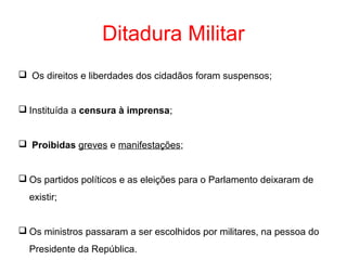 Ditadura Militar
 Os direitos e liberdades dos cidadãos foram suspensos;
 Instituída a censura à imprensa;
 Proibidas greves e manifestações;
 Os partidos políticos e as eleições para o Parlamento deixaram de
existir;
 Os ministros passaram a ser escolhidos por militares, na pessoa do
Presidente da República.

 