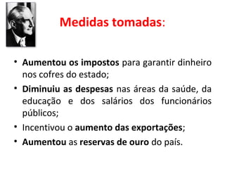 Medidas tomadas:
• Aumentou os impostos para garantir dinheiro
nos cofres do estado;
• Diminuiu as despesas nas áreas da saúde, da
educação e dos salários dos funcionários
públicos;
• Incentivou o aumento das exportações;
• Aumentou as reservas de ouro do país.

 