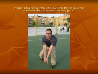 Debemos colocarnos de frente al balón, esperándolo con las piernas semiflexionadas y los brazos extendidos y juntos; 