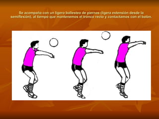 Se acompaña con un ligero ballesteo de piernas (ligera extensión desde la semiflexión), al tiempo que mantenemos el tronco recto y contactamos con el balón. 