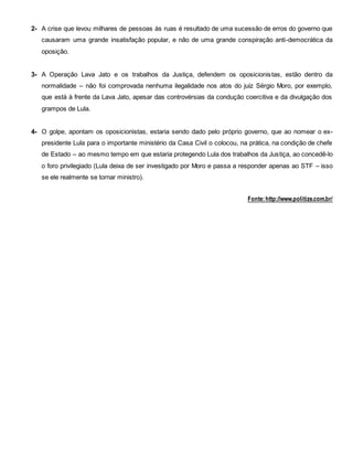 2- A crise que levou milhares de pessoas às ruas é resultado de uma sucessão de erros do governo que
causaram uma grande insatisfação popular, e não de uma grande conspiração anti-democrática da
oposição.
3- A Operação Lava Jato e os trabalhos da Justiça, defendem os oposicionistas, estão dentro da
normalidade – não foi comprovada nenhuma ilegalidade nos atos do juiz Sérgio Moro, por exemplo,
que está à frente da Lava Jato, apesar das controvérsias da condução coercitiva e da divulgação dos
grampos de Lula.
4- O golpe, apontam os oposicionistas, estaria sendo dado pelo próprio governo, que ao nomear o ex-
presidente Lula para o importante ministério da Casa Civil o colocou, na prática, na condição de chefe
de Estado – ao mesmo tempo em que estaria protegendo Lula dos trabalhos da Justiça, ao concedê-lo
o foro privilegiado (Lula deixa de ser investigado por Moro e passa a responder apenas ao STF – isso
se ele realmente se tornar ministro).
Fonte:http://www.politize.com.br/
 