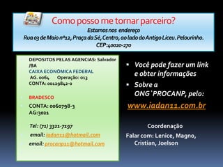 Como posso me tornar parceiro?Estamos nos  endereçoRua 03 de Maio nº12, Praça da Sé, Centro, ao lado do Antigo Liceu. Pelourinho. CEP:40020-270DEPOSITOS PELAS AGENCIAS: Salvador /BACAIXA ECONÔMICA FEDERALAG. 0064        Operação: 013       CONTA: 00129842-0BRADESCO CONTA: 0060798-3AG:3021    Tel: (71) 3321-7197 email: iadan11@hotmail.comemail: procanp11@hotmail.com Você pode fazer um link e obter informaçõesSobre a ONG`PROCANP, pelo: www.iadan11.com.br                 CoordenaçãoFalar com: Lenice, Magno, Cristian, Joelson