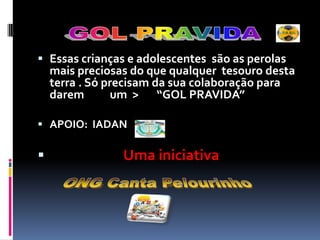 GOL PRAVIDAEssas crianças e adolescentes  são as perolas mais preciosas do que qualquer  tesouro desta terra . Só precisam da sua colaboração para darem          um  >       “GOL PRAVIDA” APOIO:  IADANUma iniciativaONG Canta Pelourinho