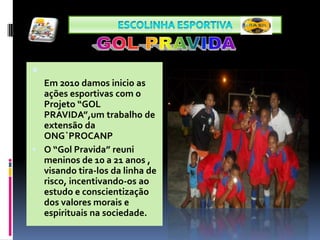 Escolinha ESPORTIVA GOL PRAVIDAEm 2010 damos inicio as ações esportivas com o Projeto “GOL PRAVIDA”,um trabalho de extensão da ONG`PROCANPO “Gol Pravida” reuni meninos de 10 a 21 anos , visando tira-los da linha de risco, incentivando-os ao estudo e conscientização dos valores morais e espirituais na sociedade. 