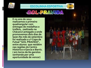 Escolinha ESPORTIVA GOL PRAVIDAE no ano de 2010 realizamos o primeiro quadrangular com entregas de medalhas e troféus,  realizado na Chácara Cantagalo a onde promovemos dois dias de lazer.No mês de setembro  foi realizado a 1ª Copa de Futsal “GOL PRAVIDA”, entre alunos  que residem nas regiões do Centro Histórico e Garcia e Barris.  ( em torno de 60 garotos sonhando por uma oportunidade de vencer)