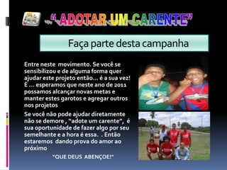 “ ADOTAR UM CARENTE”             Faça parte desta campanhaEntre neste  movimento. Se você se sensibilizou e de alguma forma quer ajudar este projeto então... é a sua vez! È ... esperamos que neste ano de 2011 possamos alcançar novas metas e manter estes garotos e agregar outros nos projetos Se você não pode ajudar diretamente  não se demore , “adote um carente”,  é sua oportunidade de fazer algo por seu semelhante e a hora é essa.  . Então estaremos  dando prova do amor ao próximo                         “QUE DEUS  ABENÇOE!”