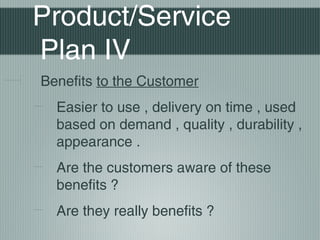 Product/Service
Plan IV
Benefits to the Customer
  Easier to use , delivery on time , used
  based on demand , quality , durability ,
  appearance .
  Are the customers aware of these
  benefits ?
  Are they really benefits ?
 