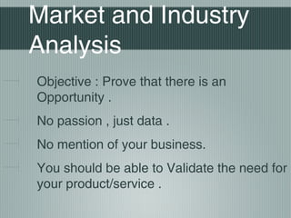 Market and Industry
Analysis
Objective : Prove that there is an
Opportunity .
No passion , just data .
No mention of your business.
You should be able to Validate the need for
your product/service .
 