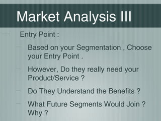 Market Analysis III
Entry Point :
  Based on your Segmentation , Choose
  your Entry Point .
  However, Do they really need your
  Product/Service ?
  Do They Understand the Benefits ?
  What Future Segments Would Join ?
  Why ?
 