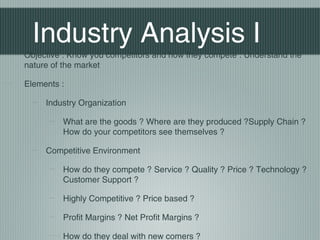 Industry Analysis I
Objective : Know you competitors and how they compete . Understand the
nature of the market

Elements :

     Industry Organization

         What are the goods ? Where are they produced ?Supply Chain ?
         How do your competitors see themselves ?

     Competitive Environment

         How do they compete ? Service ? Quality ? Price ? Technology ?
         Customer Support ?

         Highly Competitive ? Price based ?

         Profit Margins ? Net Profit Margins ?

         How do they deal with new comers ?
 