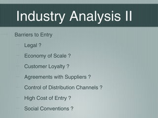 Industry Analysis II
Barriers to Entry

    Legal ?

    Economy of Scale ?

    Customer Loyalty ?

    Agreements with Suppliers ?

    Control of Distribution Channels ?

    High Cost of Entry ?

    Social Conventions ?
 