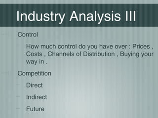 Industry Analysis III
Control
  How much control do you have over : Prices ,
  Costs , Channels of Distribution , Buying your
  way in .
Competition
  Direct
  Indirect
  Future
 