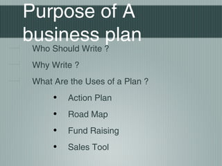Purpose of A
business plan
 Who Should Write ?
 Why Write ?
 What Are the Uses of a Plan ?
      •   Action Plan
      •   Road Map
      •   Fund Raising
      •   Sales Tool
 