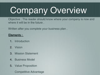 Company Overview
Objective : The reader should know where your company is now and
where it will be in the future .

Written after you complete your business plan .

Elements :

 1. Introduction

 2. Vision

 3. Mission Statement

 4. Business Model

 5. Value Proposition

     Competitive Advantage
 