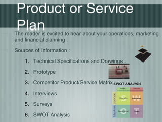 Product or Service
Plan
The reader is excited to hear about your operations, marketing
and financial planning .

Sources of Information :

    1. Technical Specifications and Drawings .

    2. Prototype

    3. Competitor Product/Service Matrix

    4. Interviews

    5. Surveys

    6. SWOT Analysis
 