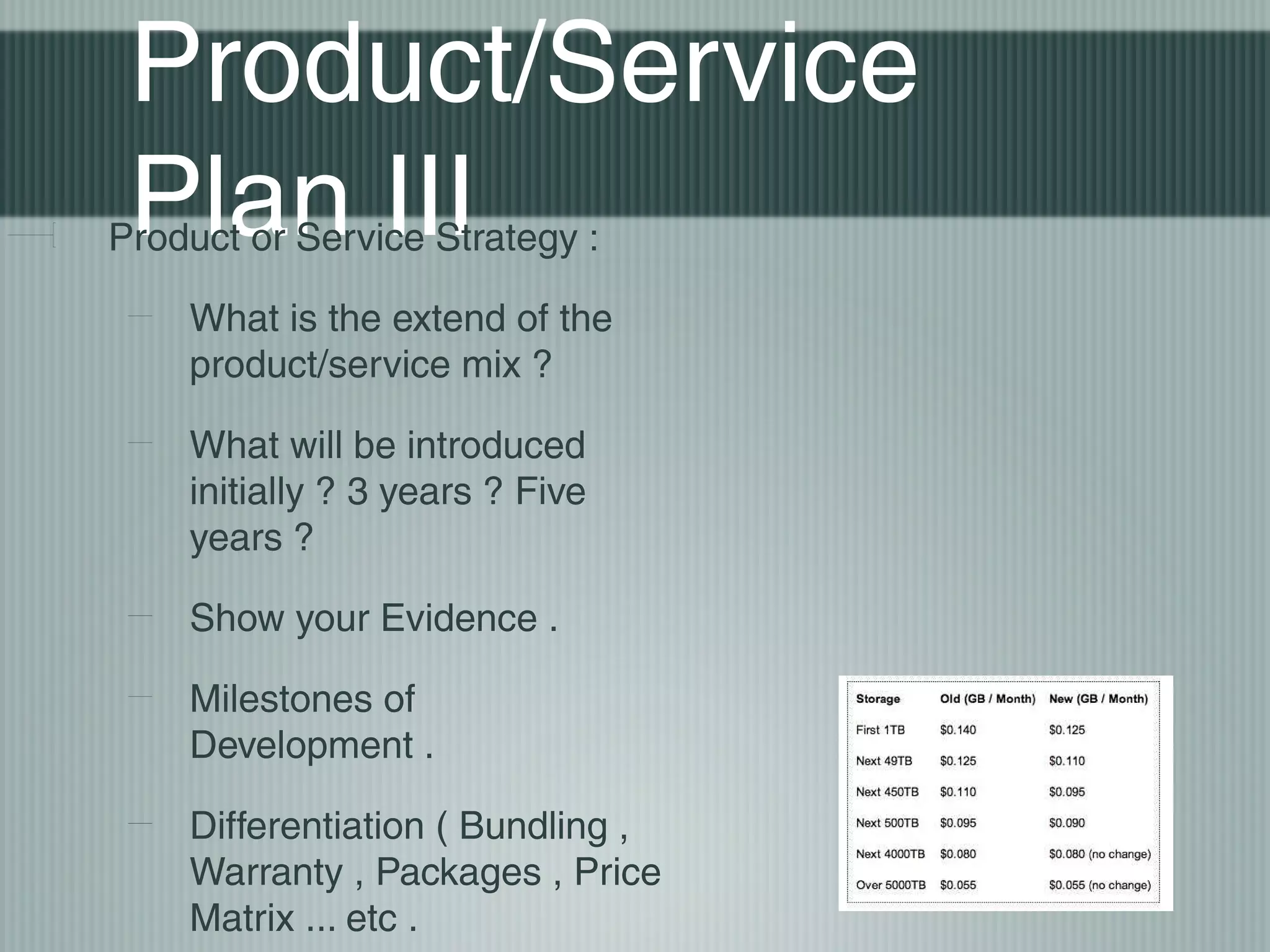 Product/Service
 Plan III
Product or Service Strategy :

    What is the extend of the
    product/service mix ?

    What will be introduced
    initially ? 3 years ? Five
    years ?

    Show your Evidence .

    Milestones of
    Development .

    Differentiation ( Bundling ,
    Warranty , Packages , Price
    Matrix ... etc .
 