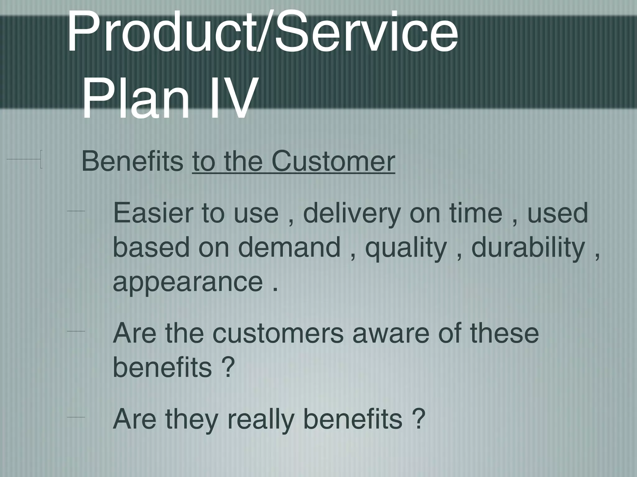 Product/Service
Plan IV
Benefits to the Customer
  Easier to use , delivery on time , used
  based on demand , quality , durability ,
  appearance .
  Are the customers aware of these
  benefits ?
  Are they really benefits ?
 