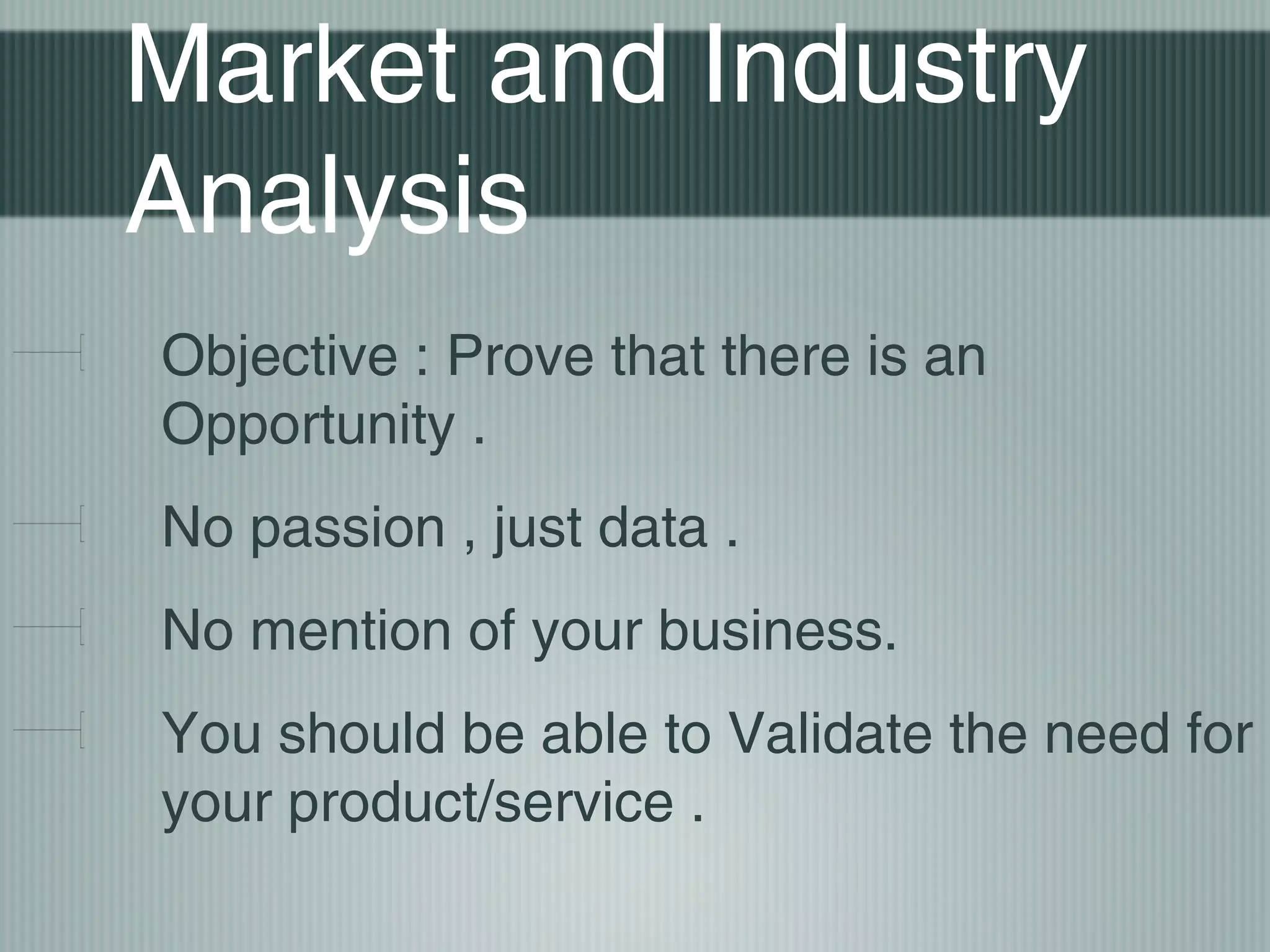 Market and Industry
Analysis
Objective : Prove that there is an
Opportunity .
No passion , just data .
No mention of your business.
You should be able to Validate the need for
your product/service .
 