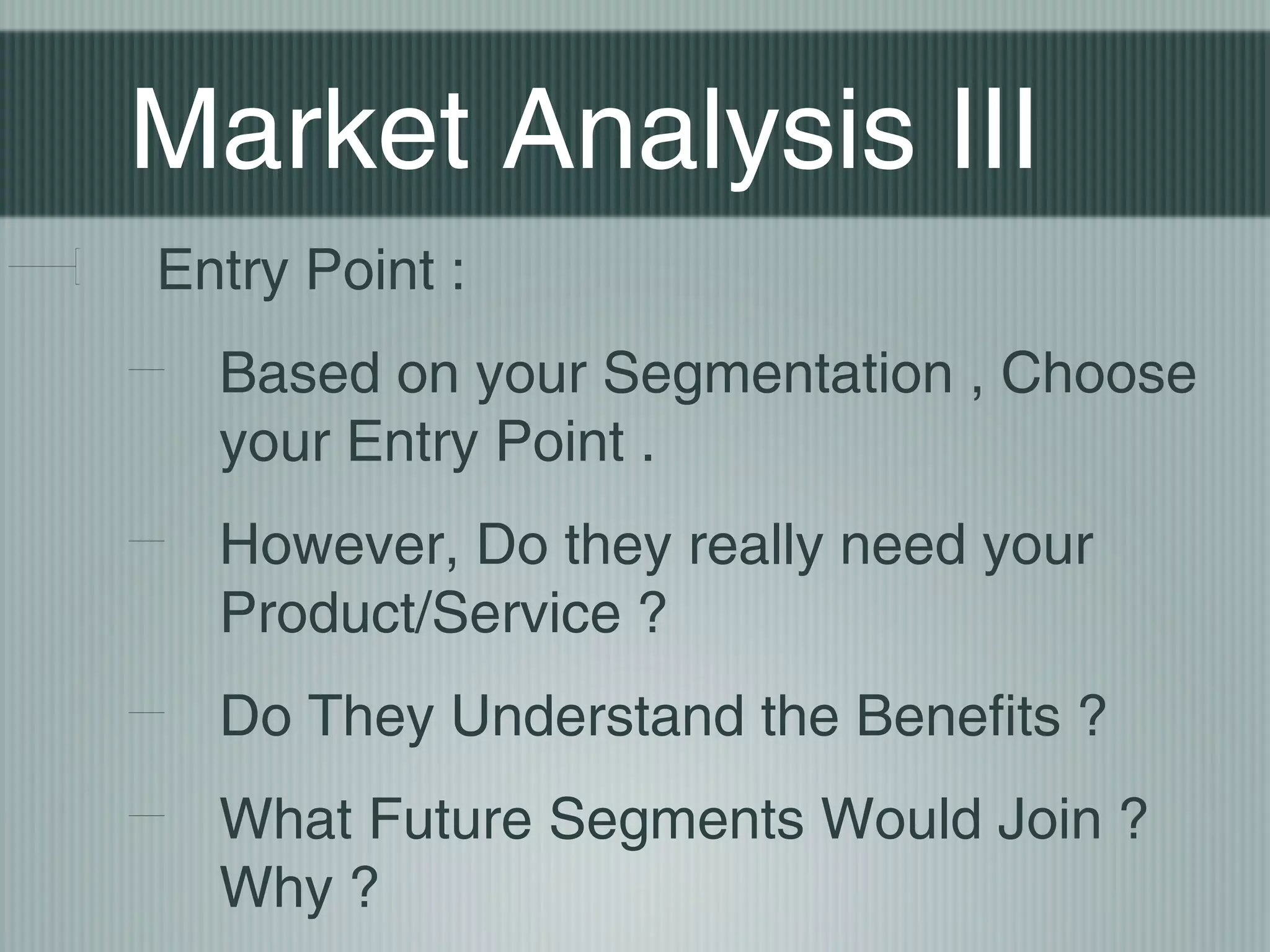 Market Analysis III
Entry Point :
  Based on your Segmentation , Choose
  your Entry Point .
  However, Do they really need your
  Product/Service ?
  Do They Understand the Benefits ?
  What Future Segments Would Join ?
  Why ?
 