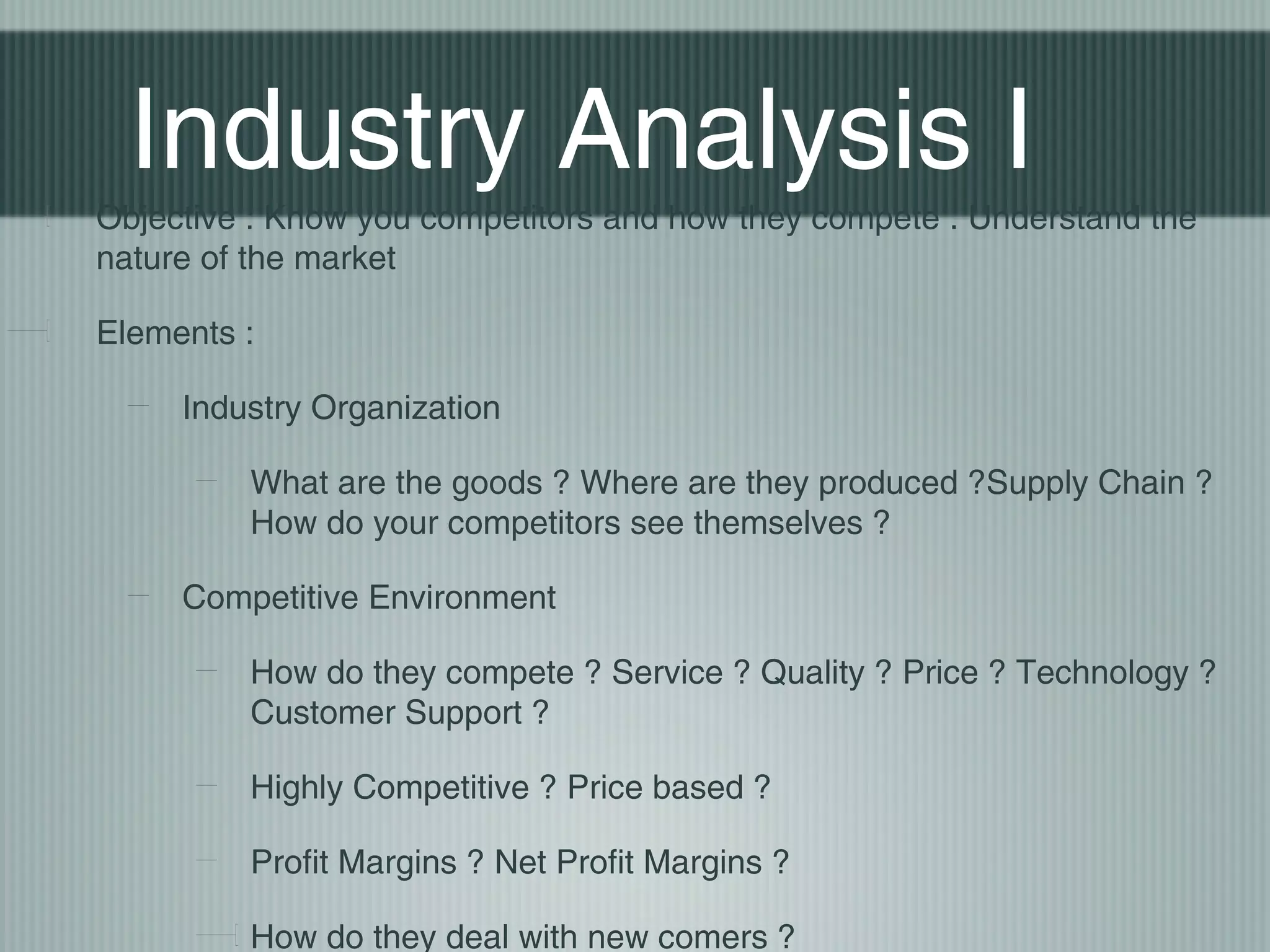 Industry Analysis I
Objective : Know you competitors and how they compete . Understand the
nature of the market

Elements :

     Industry Organization

         What are the goods ? Where are they produced ?Supply Chain ?
         How do your competitors see themselves ?

     Competitive Environment

         How do they compete ? Service ? Quality ? Price ? Technology ?
         Customer Support ?

         Highly Competitive ? Price based ?

         Profit Margins ? Net Profit Margins ?

         How do they deal with new comers ?
 