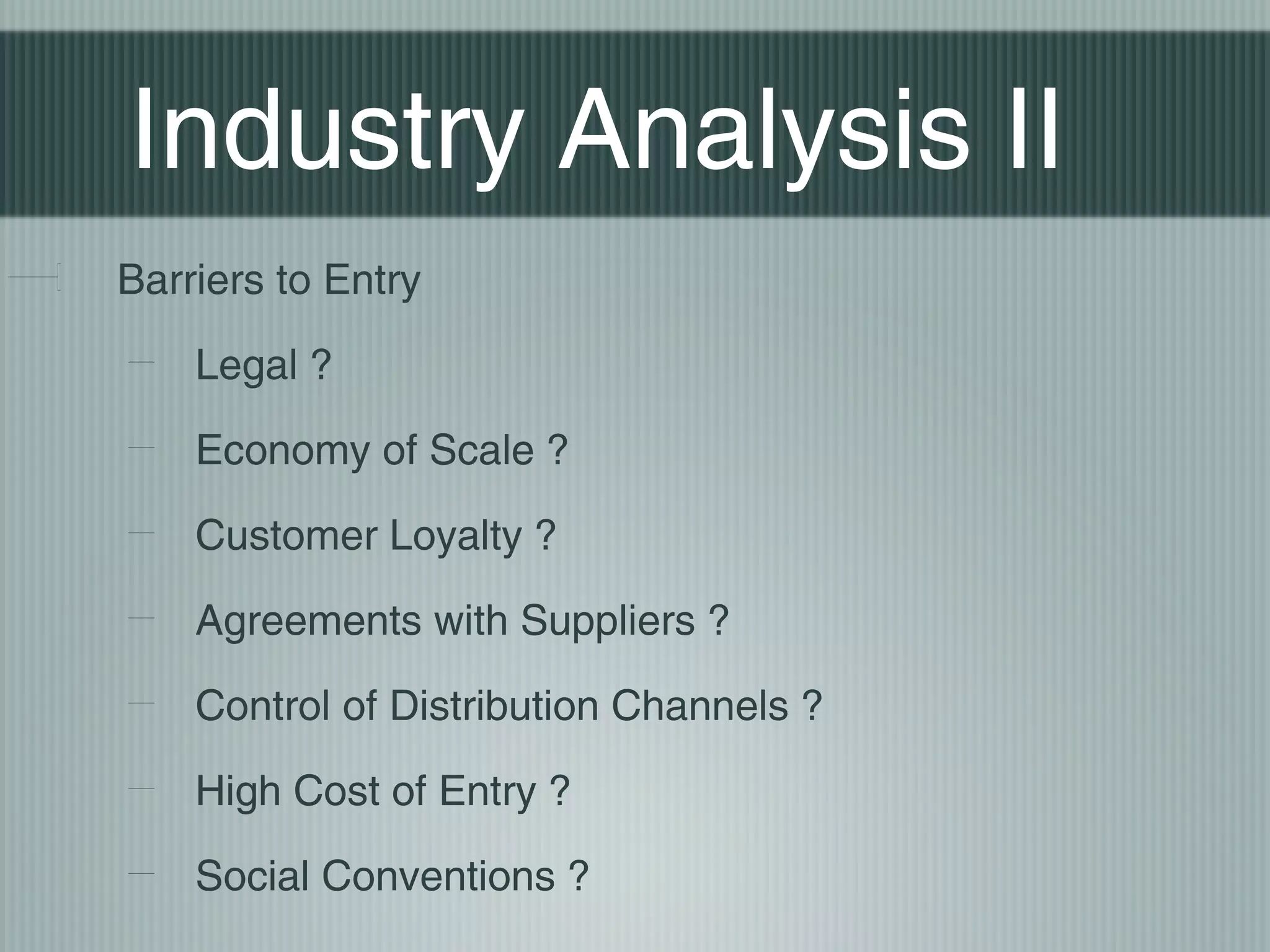 Industry Analysis II
Barriers to Entry

    Legal ?

    Economy of Scale ?

    Customer Loyalty ?

    Agreements with Suppliers ?

    Control of Distribution Channels ?

    High Cost of Entry ?

    Social Conventions ?
 