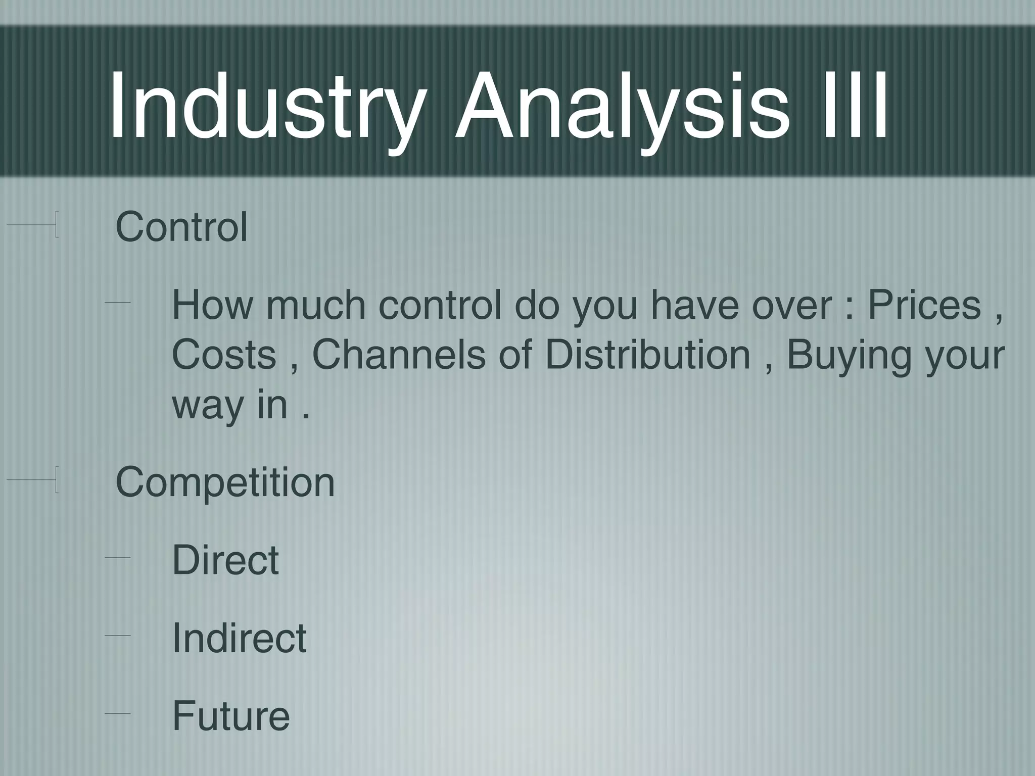 Industry Analysis III
Control
  How much control do you have over : Prices ,
  Costs , Channels of Distribution , Buying your
  way in .
Competition
  Direct
  Indirect
  Future
 