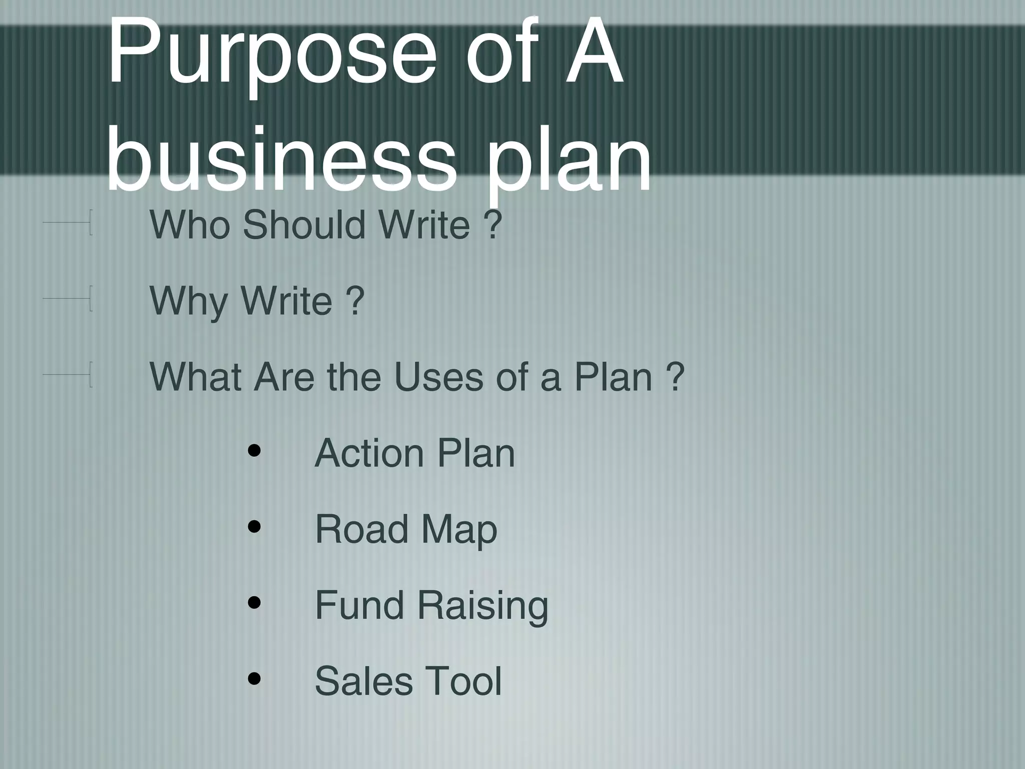 Purpose of A
business plan
 Who Should Write ?
 Why Write ?
 What Are the Uses of a Plan ?
      •   Action Plan
      •   Road Map
      •   Fund Raising
      •   Sales Tool
 