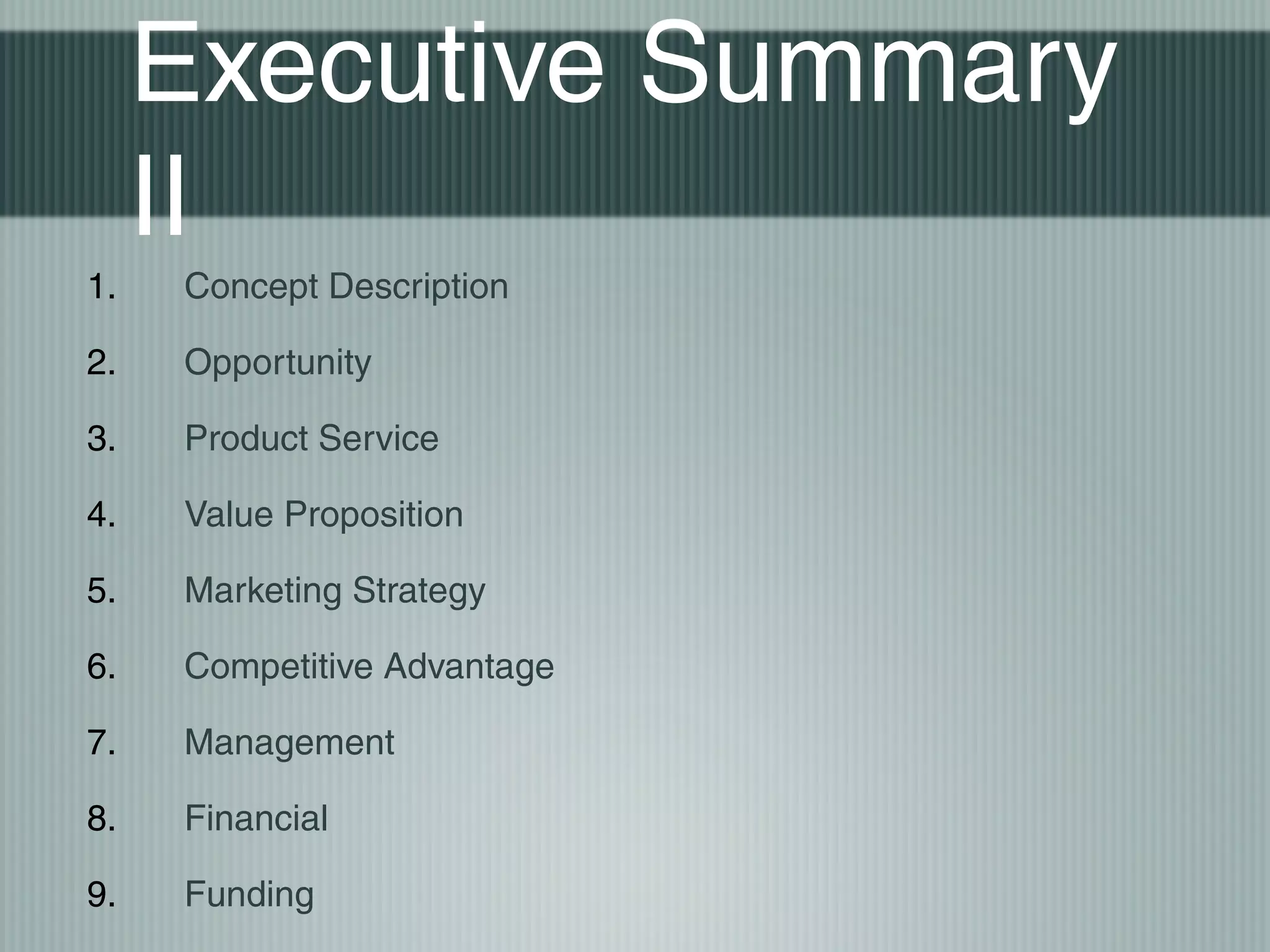 Executive Summary
     II
1.   Concept Description

2.   Opportunity

3.   Product Service

4.   Value Proposition

5.   Marketing Strategy

6.   Competitive Advantage

7.   Management

8.   Financial

9.   Funding
 