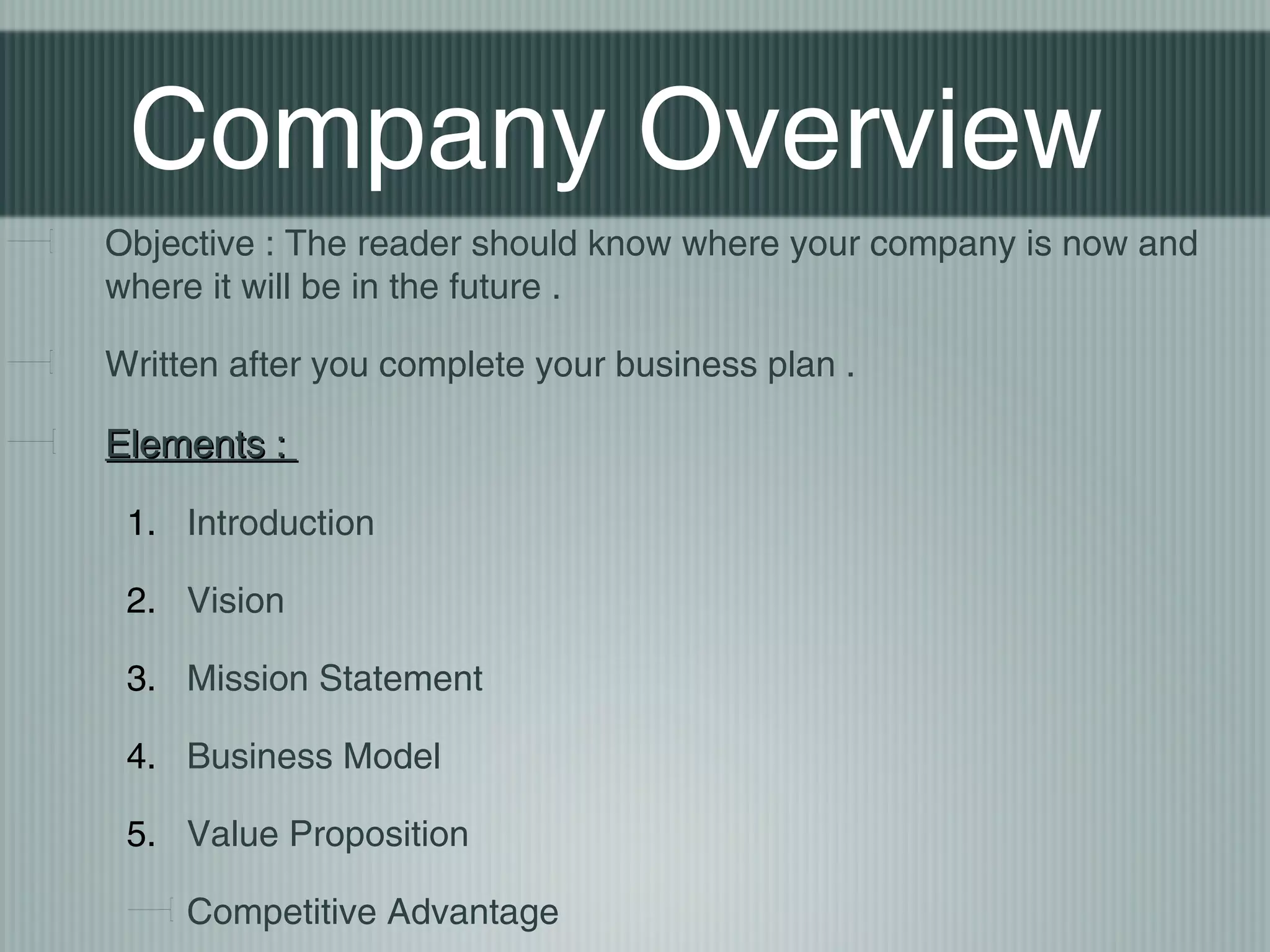 Company Overview
Objective : The reader should know where your company is now and
where it will be in the future .

Written after you complete your business plan .

Elements :

 1. Introduction

 2. Vision

 3. Mission Statement

 4. Business Model

 5. Value Proposition

     Competitive Advantage
 