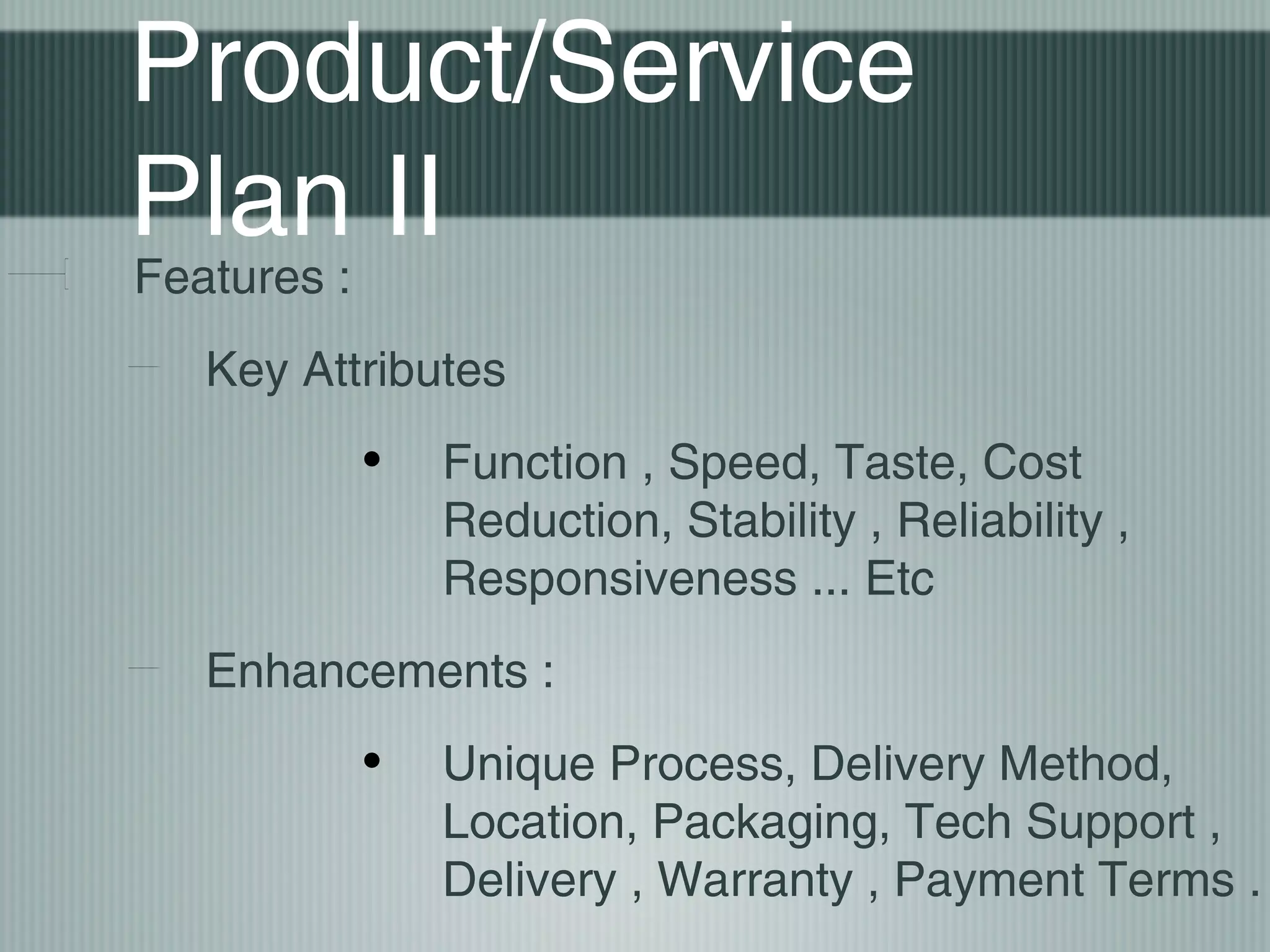 Product/Service
Plan II
Features :
   Key Attributes
             •   Function , Speed, Taste, Cost
                 Reduction, Stability , Reliability ,
                 Responsiveness ... Etc
   Enhancements :
             •   Unique Process, Delivery Method,
                 Location, Packaging, Tech Support ,
                 Delivery , Warranty , Payment Terms .
 