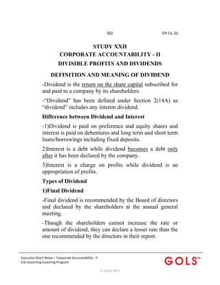 922

EP-CL-22

STUDY XXII
CORPORATE ACCOUNTABILITY - II
DIVISIBLE PROFITS AND DIVIDENDS
DEFINITION AND MEANING OF DIVIDEND
-Dividend is the return on the share capital subscribed for
and paid to a company by its shareholders.
-“Dividend” has been defined under Section 2(14A) as
“dividend” includes any interim dividend.
Difference between Dividend and Interest
-1)Dividend is paid on preference and equity shares and
interest is paid on debentures and long term and short term
loans/borrowings including fixed deposits.
2)Interest is a debt while dividend becomes a debt only
after it has been declared by the company.
3)Interest is a charge on profits while dividend is an
appropriation of profits.
Types of Dividend
1)Final Dividend
-Final dividend is recommended by the Board of directors
and declared by the shareholders at the annual general
meeting.
-Though the shareholders cannot increase the rate or
amount of dividend, they can declare a lesser rate than the
one recommended by the directors in their report.

Executive Short Notes – Corporate Accountability ‐ II
ICSI eLearning Coaching Program 
 
© GOLS 2011

 