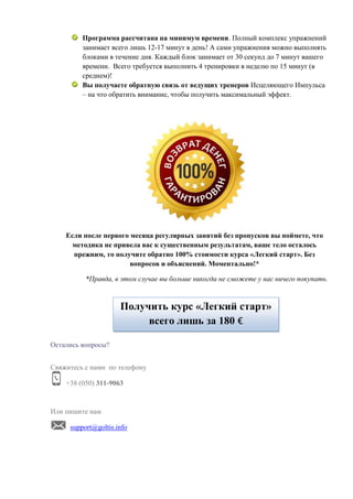 Программа рассчитана на минимум времени. Полный комплекс упражнений
занимает всего лишь 12-17 минут в день! А сами упражнения можно выполнять
блоками в течение дня. Каждый блок занимает от 30 секунд до 7 минут вашего
времени. Всего требуется выполнить 4 тренировки в неделю по 15 минут (в
среднем)!
Вы получаете обратную связь от ведущих тренеров Исцеляющего Импульса
– на что обратить внимание, чтобы получить максимальный эффект.
Если после первого месяца регулярных занятий без пропусков вы поймете, что
методика не привела вас к существенным результатам, ваше тело осталось
прежним, то получите обратно 100% стоимости курса «Легкий старт». Без
вопросов и объяснений. Моментально!*
*Правда, в этом случае вы больше никогда не сможете у нас ничего покупать.
Остались вопросы?
Свяжитесь с нами по телефону
+38 (050) 311-9063
Или пишите нам
support@goltis.info
Получить курс «Легкий старт»
всего лишь за 180 €
 