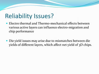 Reliability Issues?
 Electro thermal and Thermo-mechanical effects between
various active layers can influence electro-migration and
chip performance
 Die yield issues may arise due to mismatches between die
yields of different layers, which affect net yield of 3D chips.
 