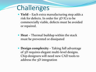 Challenges
 Yield – Each extra manufacturing step adds a
risk for defects. In order for 3D ICs to be
commercially viable, defects must be avoided
or repaired.
 Heat – Thermal buildup within the stack
must be prevented or dissipated
 Design complexity – Taking full advantage
of 3D requires elegant multi-level designs.
Chip designers will need new CAD tools to
address the 3D integration
 