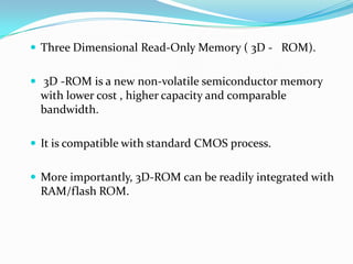  Three Dimensional Read-Only Memory ( 3D - ROM).
 3D -ROM is a new non-volatile semiconductor memory
with lower cost , higher capacity and comparable
bandwidth.
 It is compatible with standard CMOS process.
 More importantly, 3D-ROM can be readily integrated with
RAM/flash ROM.
 