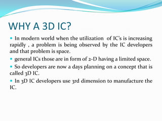 WHY A 3D IC?
 In modern world when the utilization of IC’s is increasing
rapidly , a problem is being observed by the IC developers
and that problem is space.
 general ICs those are in form of 2-D having a limited space.
 So developers are now a days planning on a concept that is
called 3D IC.
 In 3D IC developers use 3rd dimension to manufacture the
IC.
 