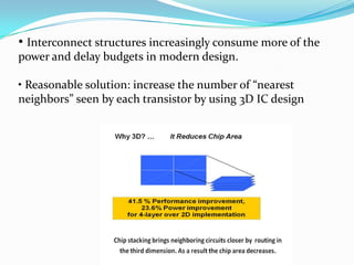 • Interconnect structures increasingly consume more of the
power and delay budgets in modern design.
• Reasonable solution: increase the number of “nearest
neighbors” seen by each transistor by using 3D IC design
 