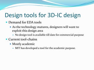 Design tools for 3D-IC design
 Demand for EDA tools
 As the technology matures, designers will want to
exploit this design area
 No design tool is available till date for commercial purpose
 Current tool-chains
 Mostly academic
 MIT has developed a tool for the academic purpose.
 