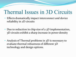 Thermal Issues in 3D Circuits
• Effects dramatically impact interconnect and device
reliability in 2D circuits
• Due to reduction in chip size of a 3D implementation,
3D circuits exhibit a sharp increase in power density
• Analysis of Thermal problems in 3D is necessary to
evaluate thermal robustness of different 3D
technology and design options.
 