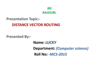 BG
RAJOURI.
Presentation Topic:-
DISTANCE VECTOR ROUTING
Presented By:-
Name: LUCKY
Department: (Computer science)
Roll No: -MCS-2015
 